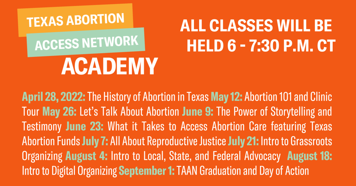 Texas Abortion Access Network Academy Schedule All classes will be held virtually from 6 - 7:30 p.m. CDT: May 12: Abortion 101 and Clinic Tour May 26: The History of Abortion in Texas June 9: The Power of Storytelling and Testimony June 23: What it Takes 